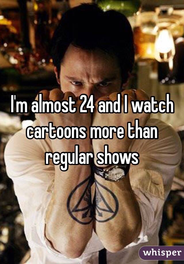 I'm almost 24 and I watch cartoons more than regular shows