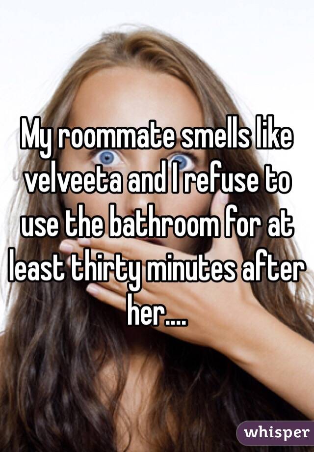 My roommate smells like velveeta and I refuse to use the bathroom for at least thirty minutes after her....