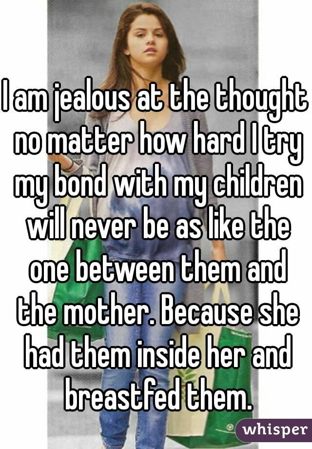 I am jealous at the thought no matter how hard I try my bond with my children will never be as like the one between them and the mother. Because she had them inside her and breastfed them.