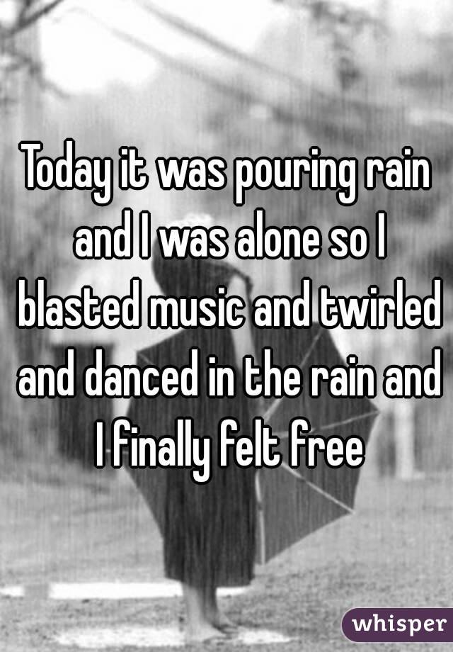 Today it was pouring rain and I was alone so I blasted music and twirled and danced in the rain and I finally felt free