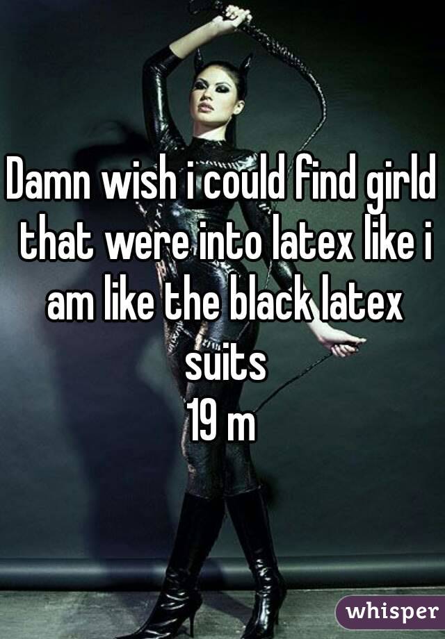 Damn wish i could find girld that were into latex like i am like the black latex suits
19 m