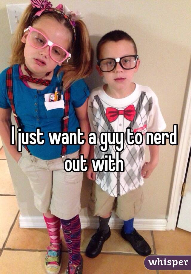 I just want a guy to nerd out with