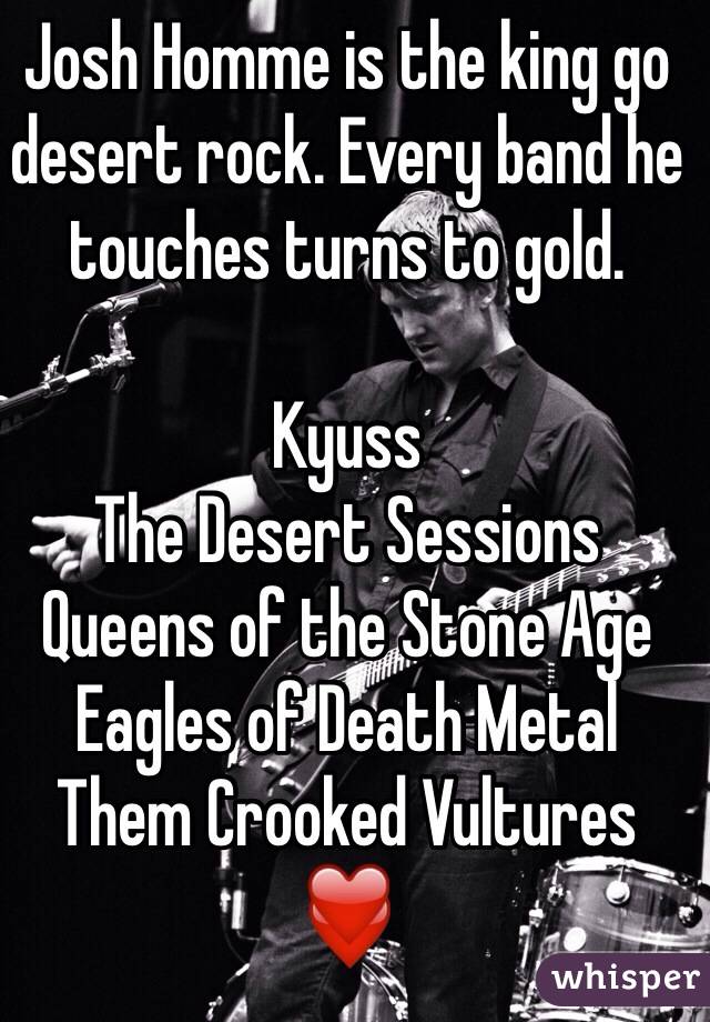Josh Homme is the king go desert rock. Every band he touches turns to gold. 

Kyuss
The Desert Sessions
Queens of the Stone Age 
Eagles of Death Metal
Them Crooked Vultures
❤️

