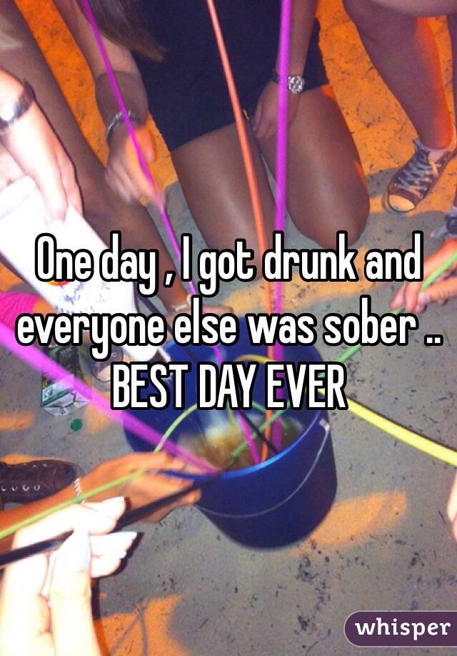 One day , I got drunk and everyone else was sober ..
BEST DAY EVER