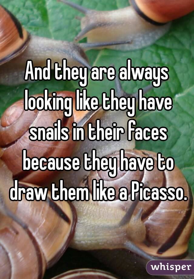 And they are always looking like they have snails in their faces because they have to draw them like a Picasso.