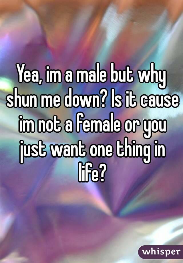 Yea, im a male but why shun me down? Is it cause im not a female or you just want one thing in life?

