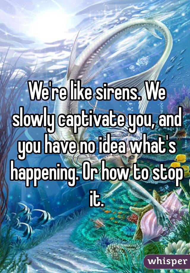 We're like sirens. We slowly captivate you, and you have no idea what's happening. Or how to stop it. 