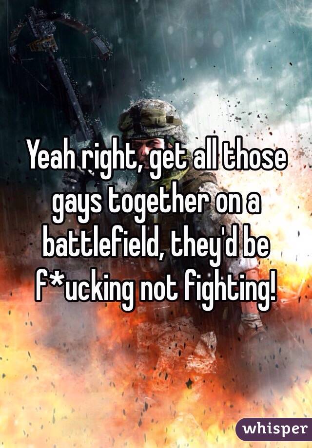 Yeah right, get all those gays together on a battlefield, they'd be f*ucking not fighting!