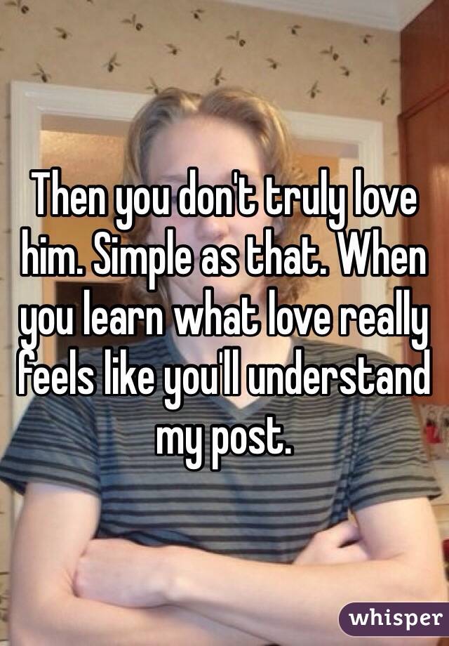 Then you don't truly love him. Simple as that. When you learn what love really feels like you'll understand my post.