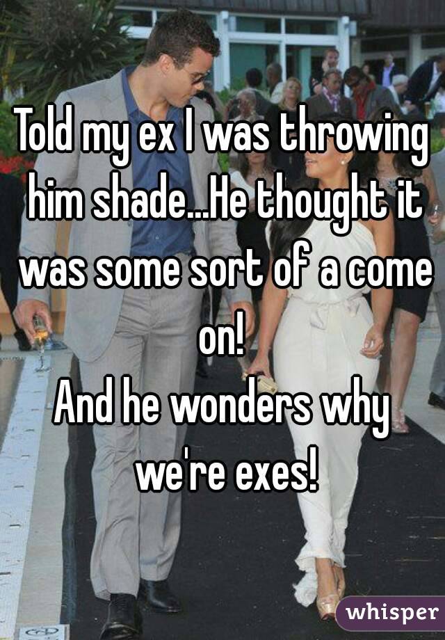 Told my ex I was throwing him shade...He thought it was some sort of a come on! 
And he wonders why we're exes!