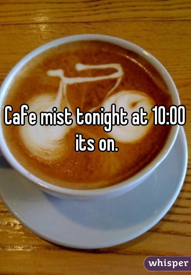 Cafe mist tonight at 10:00 its on.