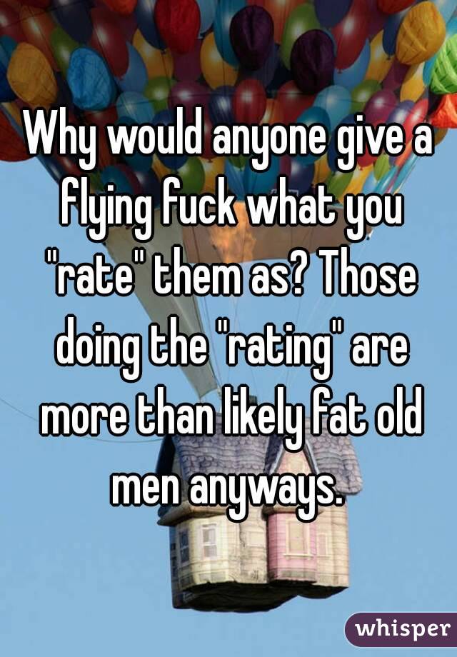 Why would anyone give a flying fuck what you "rate" them as? Those doing the "rating" are more than likely fat old men anyways. 