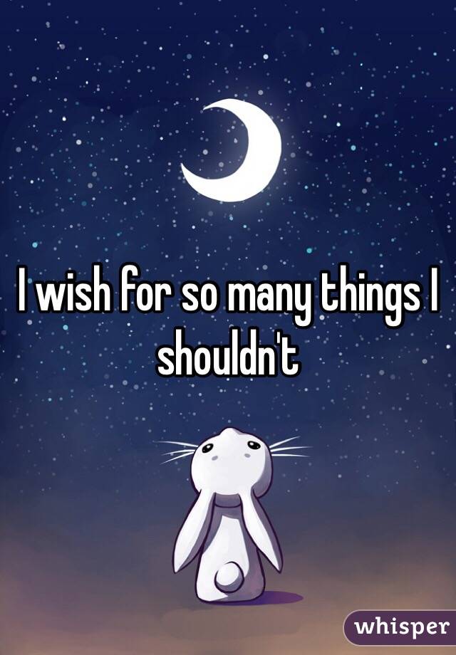 I wish for so many things I shouldn't 