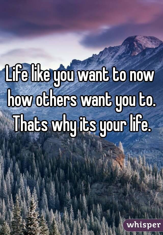 Life like you want to now how others want you to. Thats why its your life.