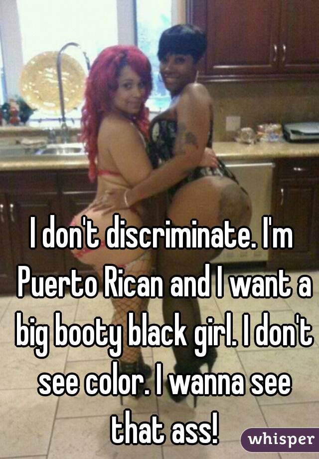 I don't discriminate. I'm Puerto Rican and I want a big booty black girl. I don't see color. I wanna see that ass!