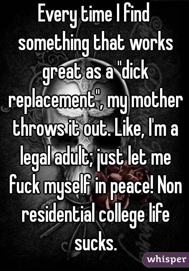 Every time I find something that works great as a "dick replacement", my mother throws it out. Like, I'm a legal adult; just let me fuck myself in peace! Non residential college life sucks.