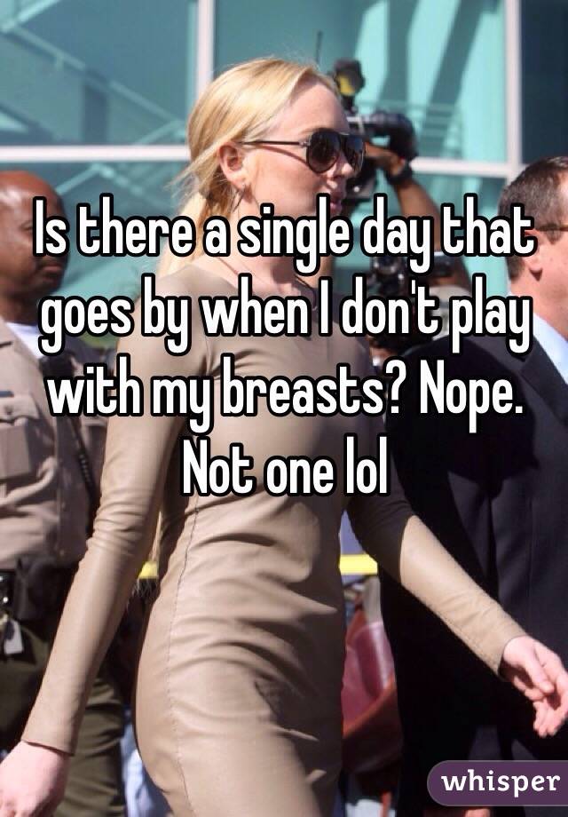 Is there a single day that goes by when I don't play with my breasts? Nope. Not one lol