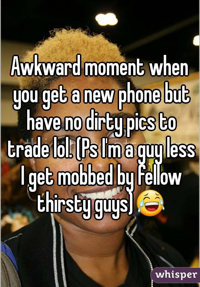 Awkward moment when you get a new phone but have no dirty pics to trade lol. (Ps I'm a guy less I get mobbed by fellow thirsty guys)😂