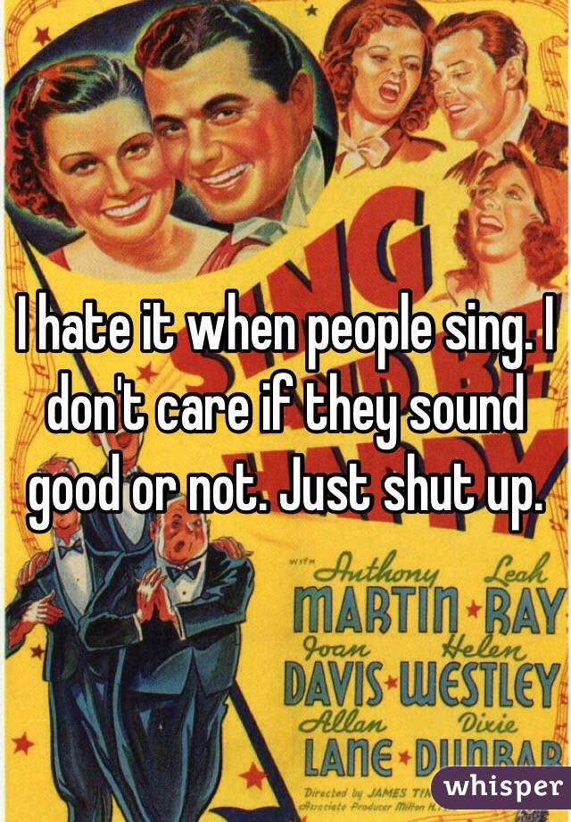 I hate it when people sing. I don't care if they sound good or not. Just shut up. 