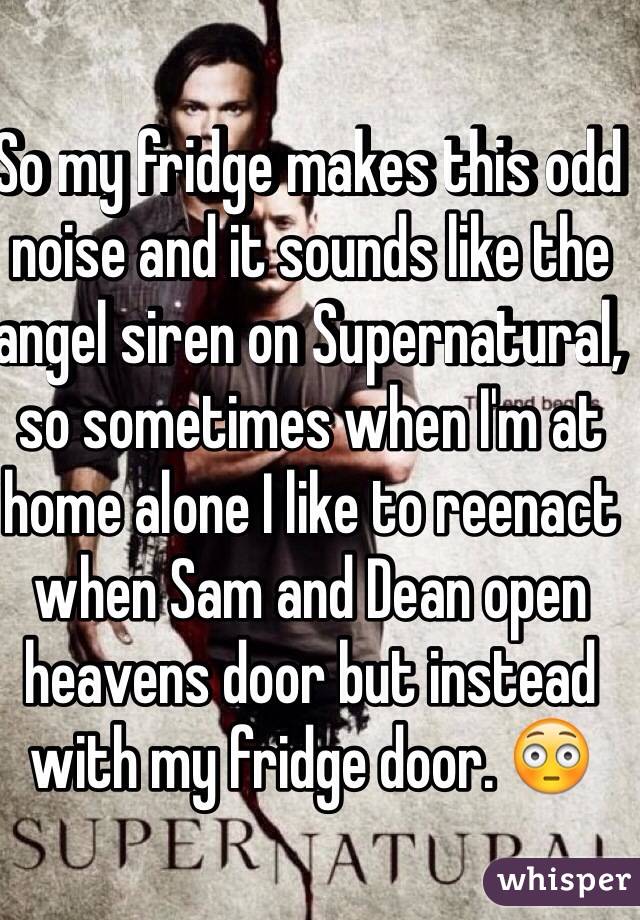 So my fridge makes this odd noise and it sounds like the angel siren on Supernatural, so sometimes when I'm at home alone I like to reenact when Sam and Dean open heavens door but instead with my fridge door. 😳