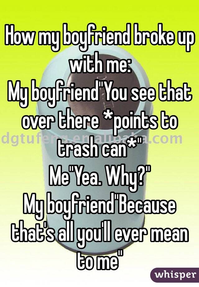 How my boyfriend broke up with me:
My boyfriend"You see that over there *points to trash can*"
Me"Yea. Why?"
My boyfriend"Because that's all you'll ever mean to me"
