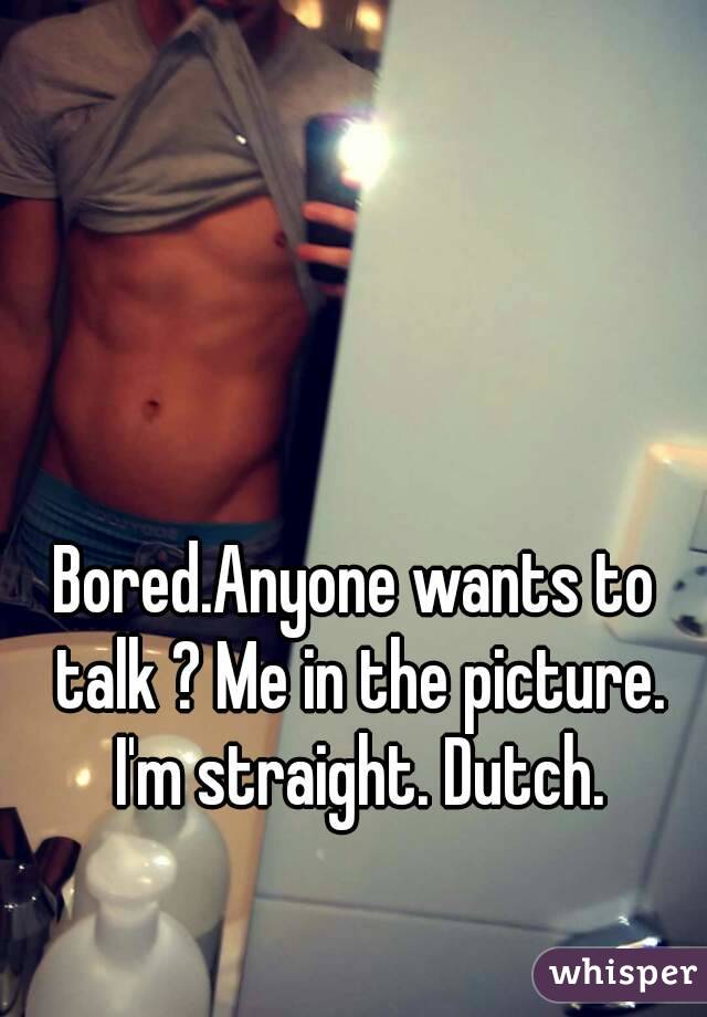 Bored.Anyone wants to talk ? Me in the picture. I'm straight. Dutch.