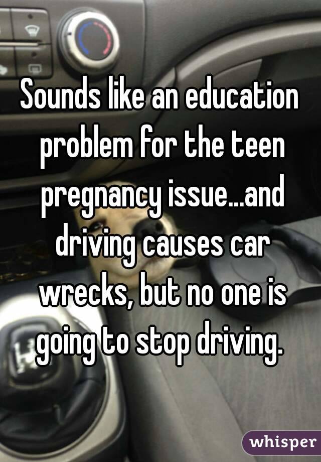 Sounds like an education problem for the teen pregnancy issue...and driving causes car wrecks, but no one is going to stop driving. 