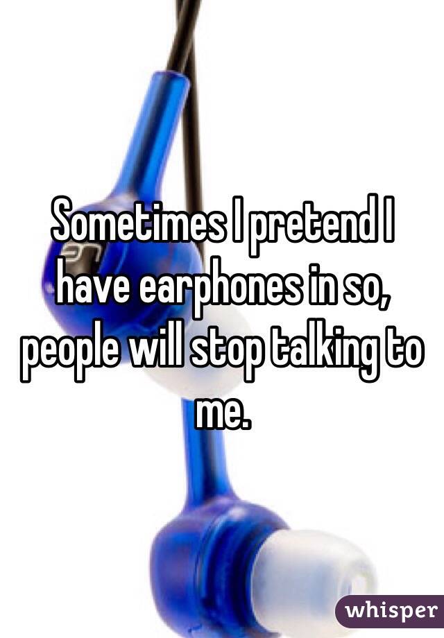 Sometimes I pretend I have earphones in so, people will stop talking to me.