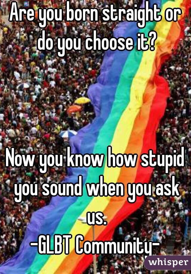 Are you born straight or do you choose it?



Now you know how stupid you sound when you ask us.
-GLBT Community-