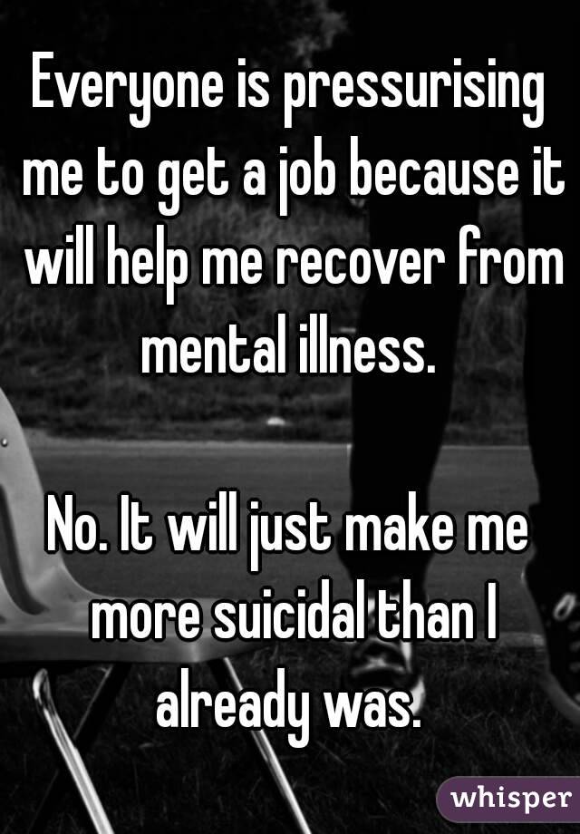 Everyone is pressurising me to get a job because it will help me recover from mental illness. 

No. It will just make me more suicidal than I already was. 