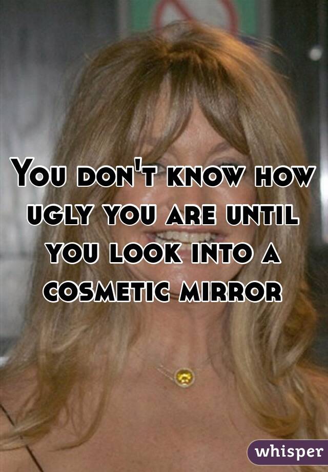 You don't know how ugly you are until you look into a cosmetic mirror 