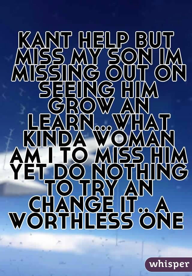 KANT HELP BUT MISS MY SON IM MISSING OUT ON SEEING HIM GROW AN LEARN...WHAT KINDA WOMAN AM I TO MISS HIM YET DO NOTHING TO TRY AN CHANGE IT.. A WORTHLESS ONE 