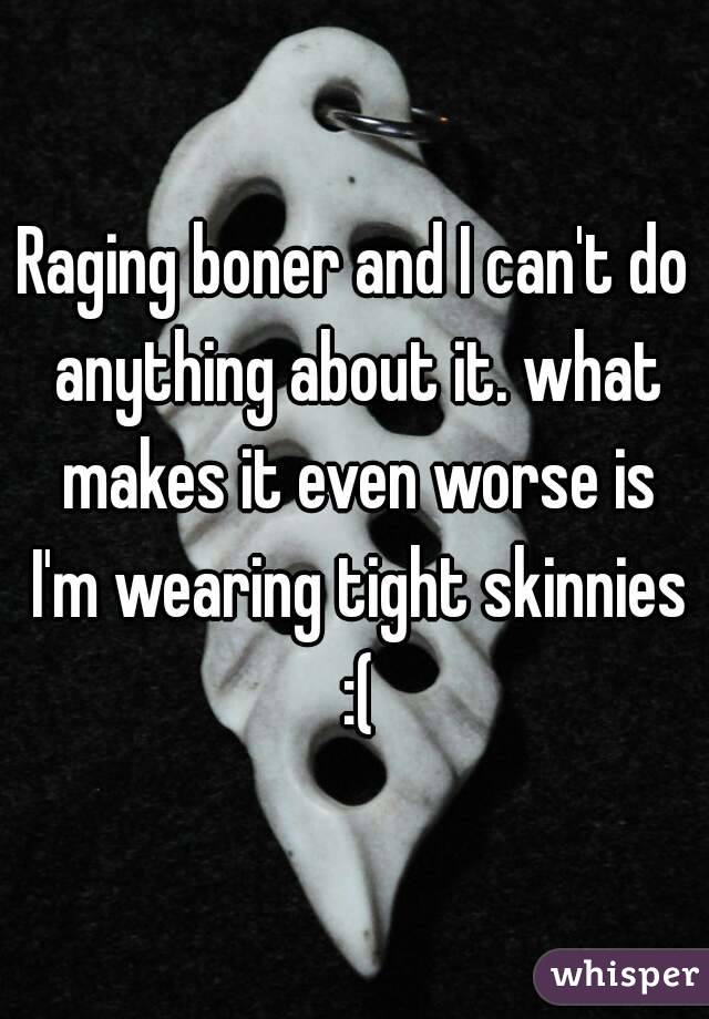 Raging boner and I can't do anything about it. what makes it even worse is I'm wearing tight skinnies :(