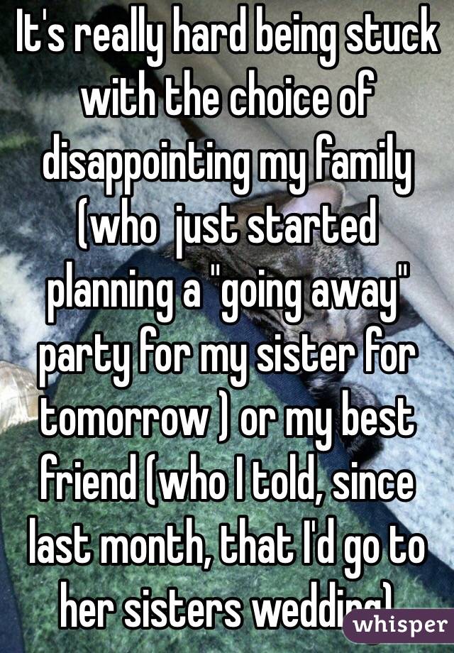 It's really hard being stuck with the choice of disappointing my family (who  just started planning a "going away" party for my sister for tomorrow ) or my best friend (who I told, since last month, that I'd go to her sisters wedding) 