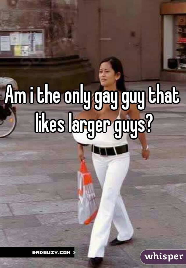 Am i the only gay guy that likes larger guys?