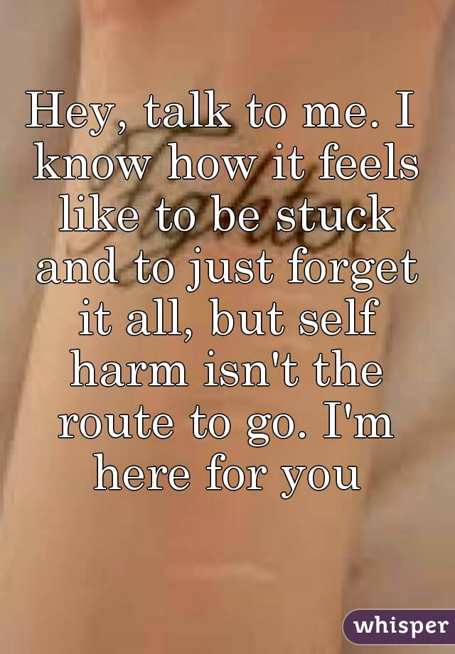Hey, talk to me. I know how it feels like to be stuck and to just forget it all, but self harm isn't the route to go. I'm here for you