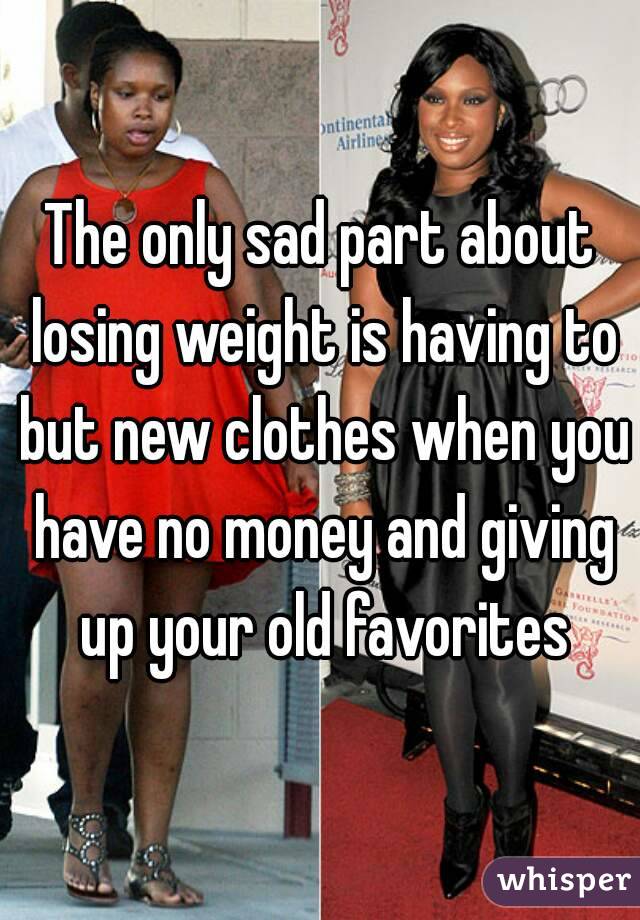 The only sad part about losing weight is having to but new clothes when you have no money and giving up your old favorites