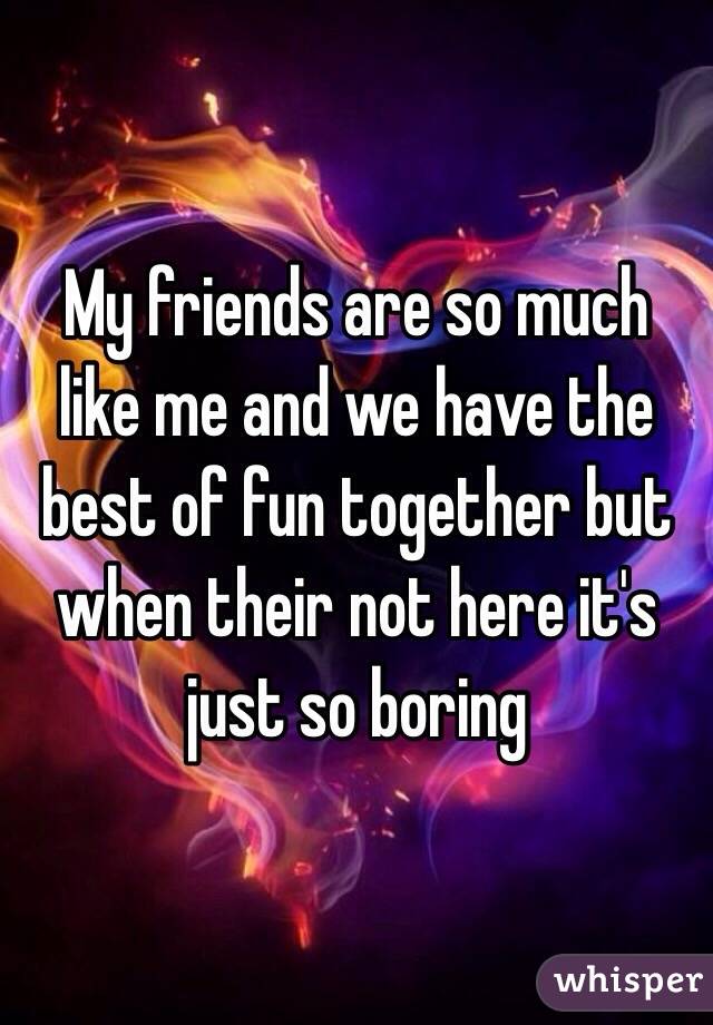 My friends are so much like me and we have the best of fun together but when their not here it's just so boring 