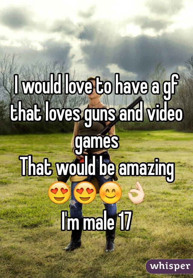 I would love to have a gf that loves guns and video games 
That would be amazing 😍😍😊👌🏻
I'm male 17 