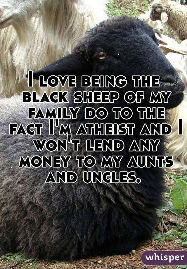 I love being the black sheep of my family do to the fact I'm atheist and I won't lend any money to my aunts and uncles. 