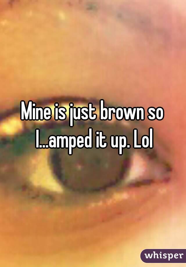 Mine is just brown so I...amped it up. Lol