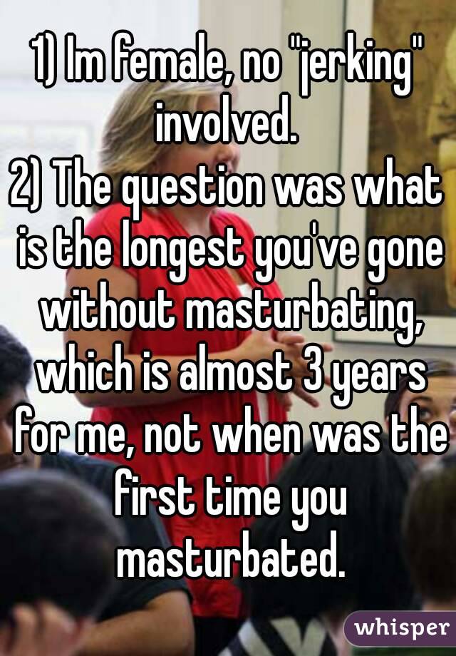 1) Im female, no "jerking" involved. 
2) The question was what is the longest you've gone without masturbating, which is almost 3 years for me, not when was the first time you masturbated.