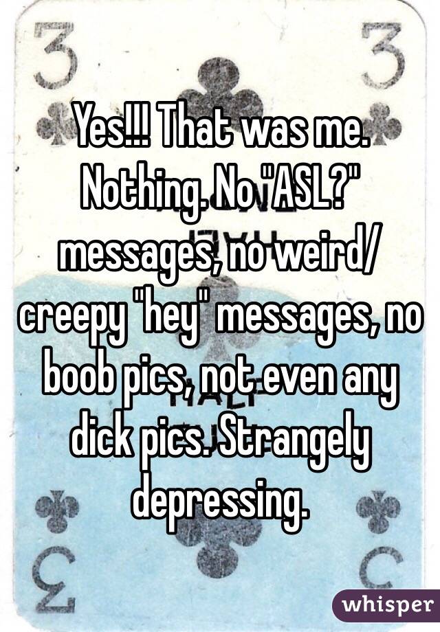 Yes!!! That was me. Nothing. No "ASL?" messages, no weird/creepy "hey" messages, no boob pics, not even any dick pics. Strangely depressing. 