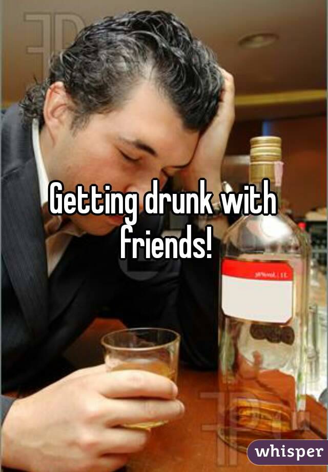 Getting drunk with friends!
