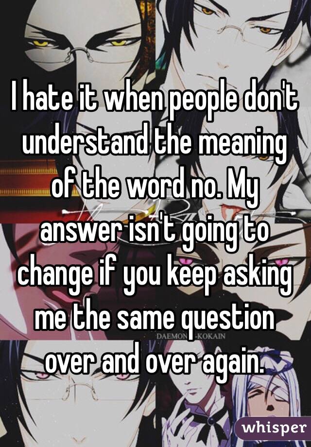 I hate it when people don't understand the meaning of the word no. My answer isn't going to change if you keep asking me the same question over and over again. 