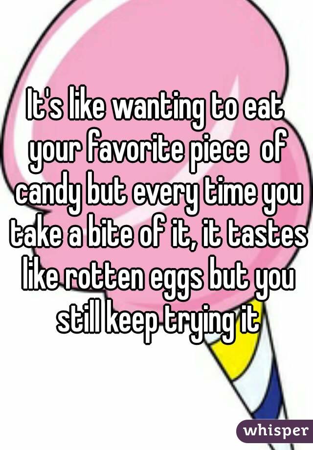 It's like wanting to eat your favorite piece  of candy but every time you take a bite of it, it tastes like rotten eggs but you still keep trying it