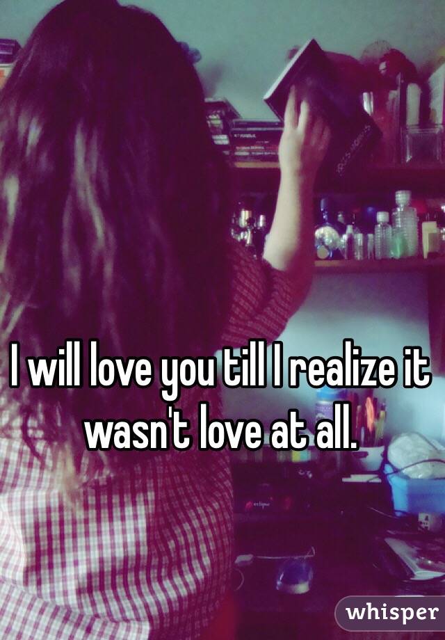 I will love you till I realize it wasn't love at all. 