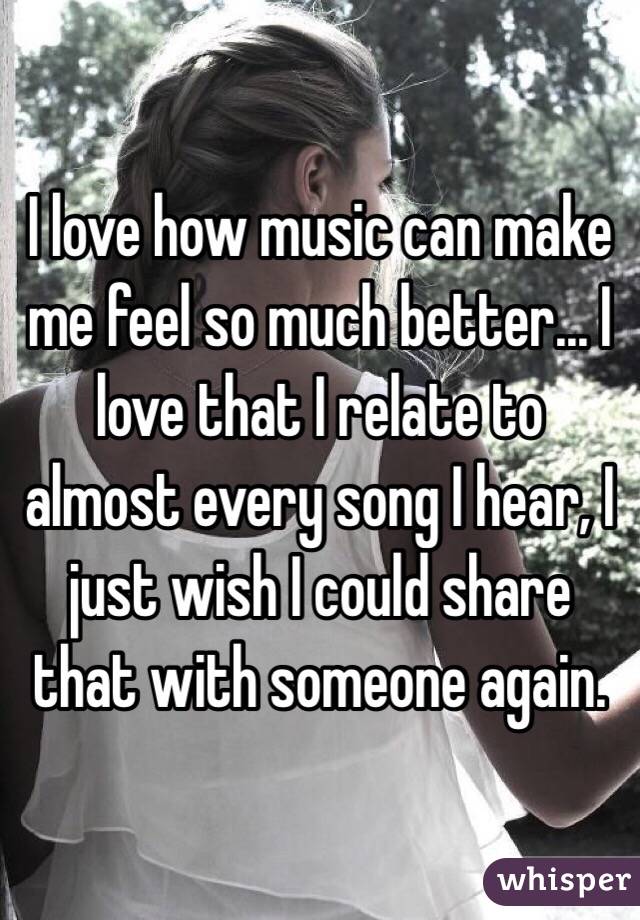I love how music can make me feel so much better... I love that I relate to almost every song I hear, I just wish I could share that with someone again.
