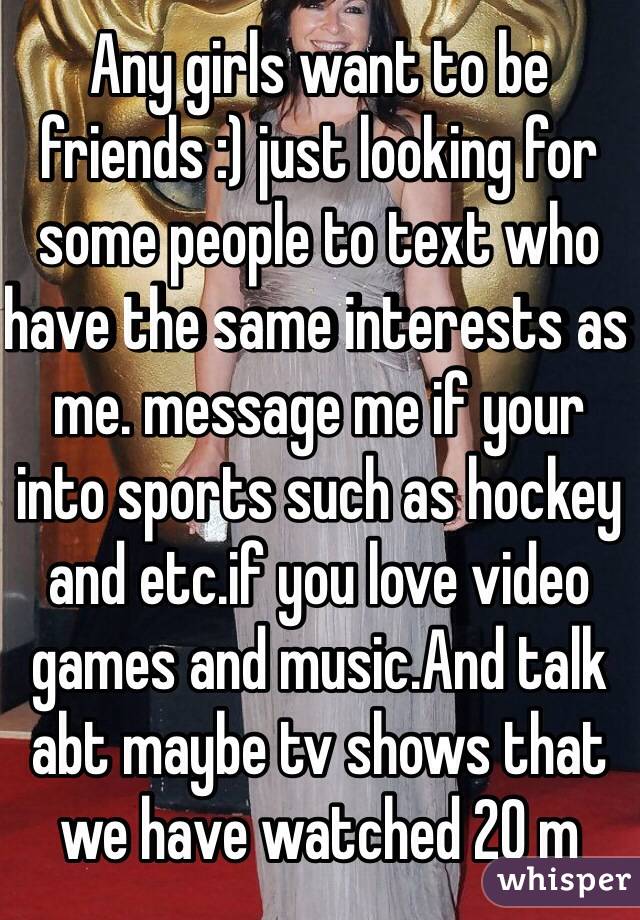 Any girls want to be friends :) just looking for some people to text who have the same interests as me. message me if your into sports such as hockey and etc.if you love video games and music.And talk abt maybe tv shows that we have watched 20 m