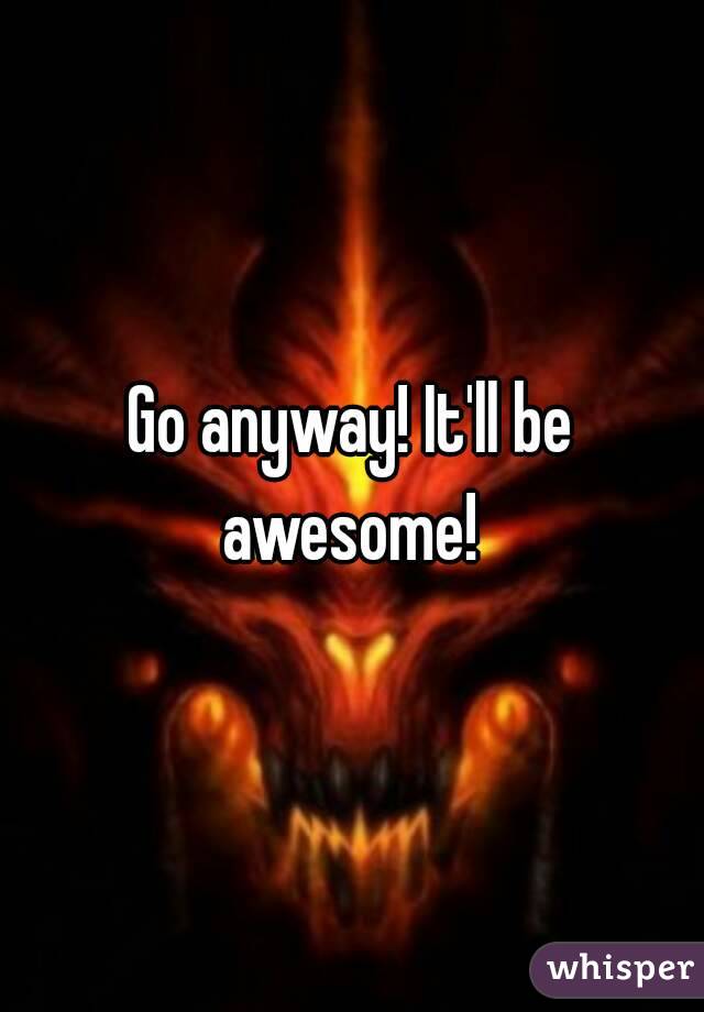 Go anyway! It'll be awesome! 